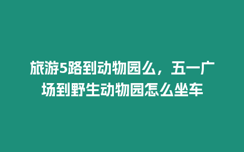 旅游5路到動物園么，五一廣場到野生動物園怎么坐車