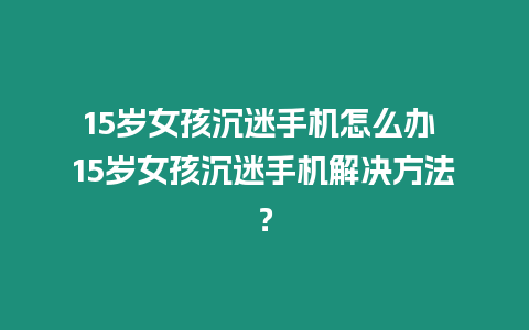 15歲女孩沉迷手機怎么辦 15歲女孩沉迷手機解決方法？