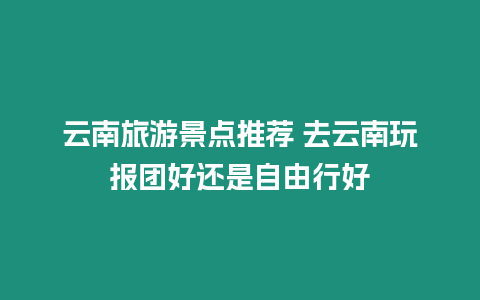 云南旅游景點推薦 去云南玩報團好還是自由行好