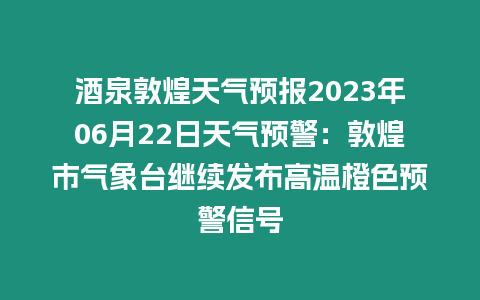 酒泉敦煌天氣預報2023年06月22日天氣預警：敦煌市氣象臺繼續發布高溫橙色預警信號