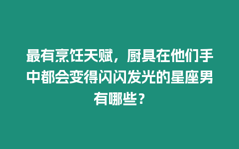 最有烹飪天賦，廚具在他們手中都會(huì)變得閃閃發(fā)光的星座男有哪些？