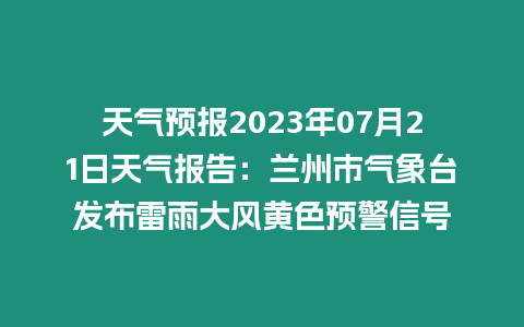 天氣預報2023年07月21日天氣報告：蘭州市氣象臺發布雷雨大風黃色預警信號