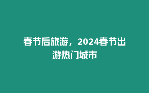 春節后旅游，2024春節出游熱門城市