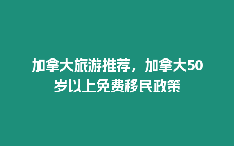 加拿大旅游推薦，加拿大50歲以上免費移民政策