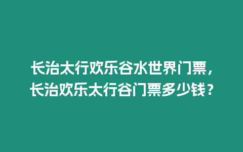 長治太行歡樂谷水世界門票，長治歡樂太行谷門票多少錢？