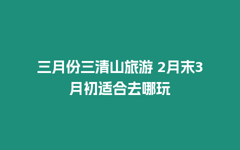 三月份三清山旅游 2月末3月初適合去哪玩