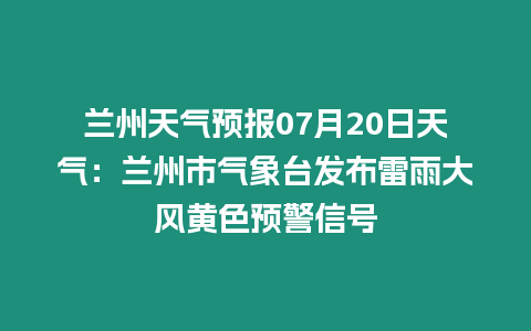 蘭州天氣預報07月20日天氣：蘭州市氣象臺發布雷雨大風黃色預警信號