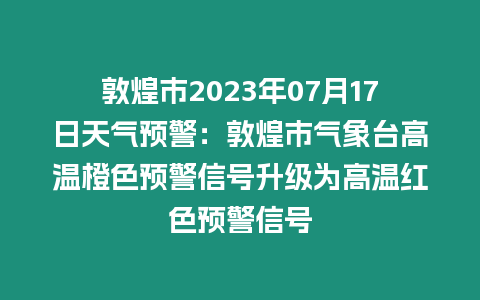 敦煌市2023年07月17日天氣預警：敦煌市氣象臺高溫橙色預警信號升級為高溫紅色預警信號