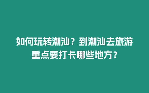 如何玩轉潮汕？到潮汕去旅游重點要打卡哪些地方？