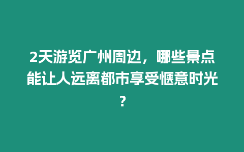 2天游覽廣州周邊，哪些景點能讓人遠離都市享受愜意時光？