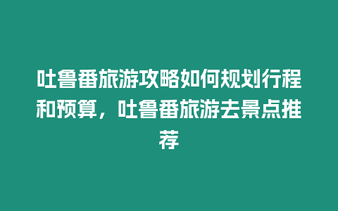 吐魯番旅游攻略如何規劃行程和預算，吐魯番旅游去景點推薦