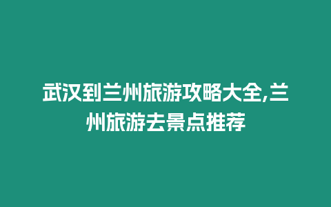 武漢到蘭州旅游攻略大全,蘭州旅游去景點推薦