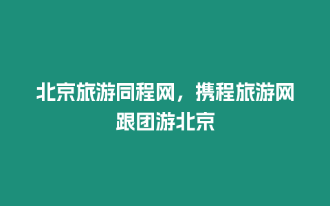 北京旅游同程網，攜程旅游網跟團游北京