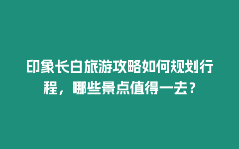 印象長(zhǎng)白旅游攻略如何規(guī)劃行程，哪些景點(diǎn)值得一去？