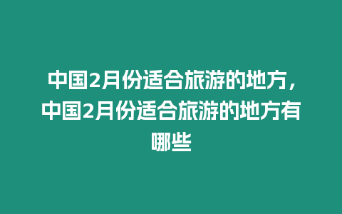 中國2月份適合旅游的地方，中國2月份適合旅游的地方有哪些