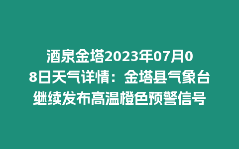 酒泉金塔2023年07月08日天氣詳情：金塔縣氣象臺繼續發布高溫橙色預警信號