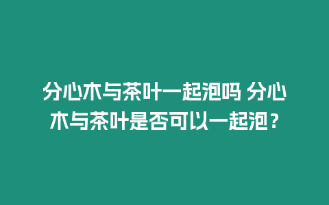 分心木與茶葉一起泡嗎 分心木與茶葉是否可以一起泡？