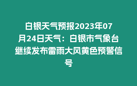 白銀天氣預報2023年07月24日天氣：白銀市氣象臺繼續發布雷雨大風黃色預警信號