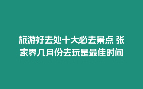 旅游好去處十大必去景點 張家界幾月份去玩是最佳時間