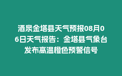 酒泉金塔縣天氣預報08月06日天氣報告：金塔縣氣象臺發布高溫橙色預警信號