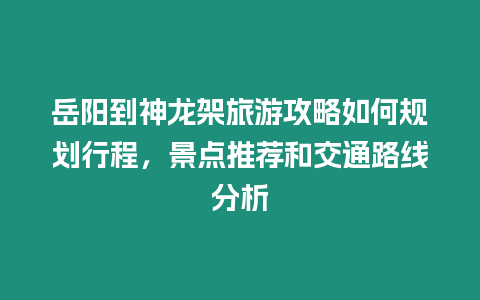 岳陽到神龍架旅游攻略如何規劃行程，景點推薦和交通路線分析