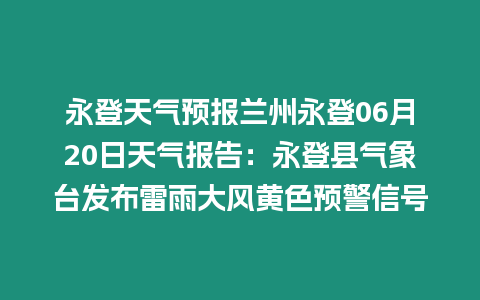 永登天氣預報蘭州永登06月20日天氣報告：永登縣氣象臺發布雷雨大風黃色預警信號