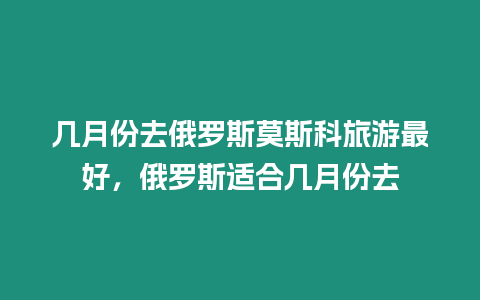 幾月份去俄羅斯莫斯科旅游最好，俄羅斯適合幾月份去