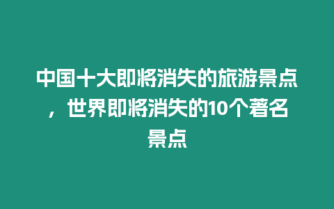 中國十大即將消失的旅游景點，世界即將消失的10個著名景點