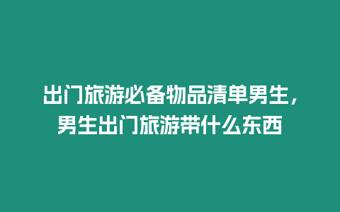 出門旅游必備物品清單男生，男生出門旅游帶什么東西