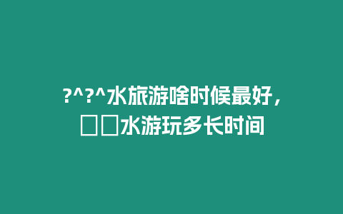 ?^?^水旅游啥時(shí)候最好，沕沕水游玩多長(zhǎng)時(shí)間