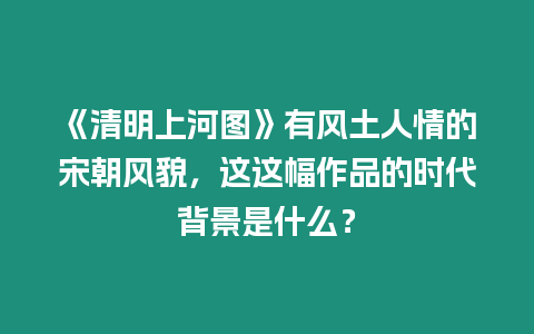 《清明上河圖》有風土人情的宋朝風貌，這這幅作品的時代背景是什么？