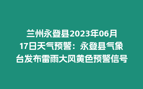 蘭州永登縣2023年06月17日天氣預警：永登縣氣象臺發布雷雨大風黃色預警信號