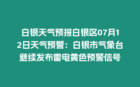 白銀天氣預報白銀區07月12日天氣預警：白銀市氣象臺繼續發布雷電黃色預警信號