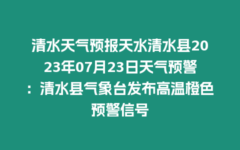 清水天氣預報天水清水縣2023年07月23日天氣預警：清水縣氣象臺發布高溫橙色預警信號