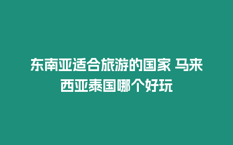 東南亞適合旅游的國家 馬來西亞泰國哪個好玩