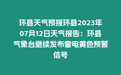 環(huán)縣天氣預(yù)報環(huán)縣2023年07月12日天氣報告：環(huán)縣氣象臺繼續(xù)發(fā)布雷電黃色預(yù)警信號