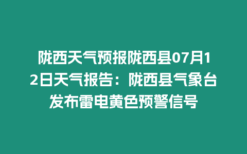 隴西天氣預報隴西縣07月12日天氣報告：隴西縣氣象臺發布雷電黃色預警信號