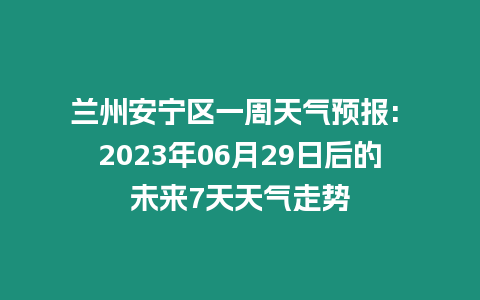 蘭州安寧區一周天氣預報: 2023年06月29日后的未來7天天氣走勢