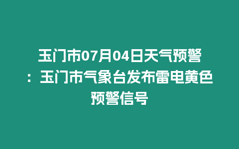 玉門市07月04日天氣預警：玉門市氣象臺發布雷電黃色預警信號