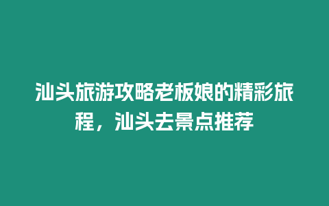 汕頭旅游攻略老板娘的精彩旅程，汕頭去景點推薦