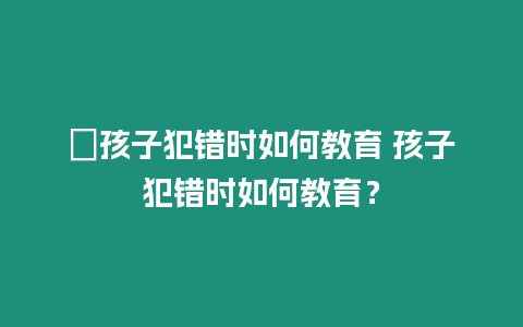 ?孩子犯錯時如何教育 孩子犯錯時如何教育？