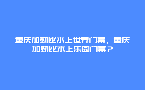 重慶加勒比水上世界門票，重慶加勒比水上樂園門票？