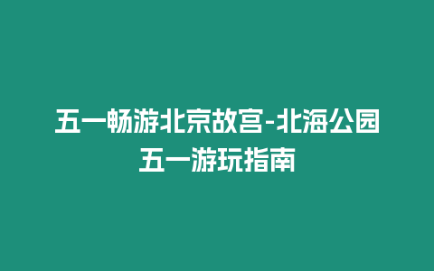 五一暢游北京故宮-北海公園五一游玩指南