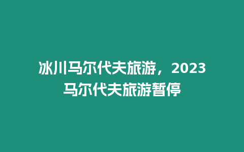 冰川馬爾代夫旅游，2023馬爾代夫旅游暫停