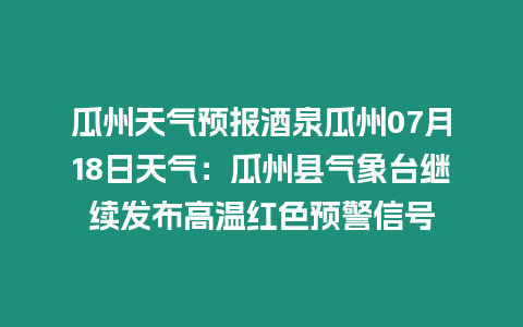 瓜州天氣預報酒泉瓜州07月18日天氣：瓜州縣氣象臺繼續發布高溫紅色預警信號