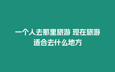 一個人去那里旅游 現在旅游適合去什么地方