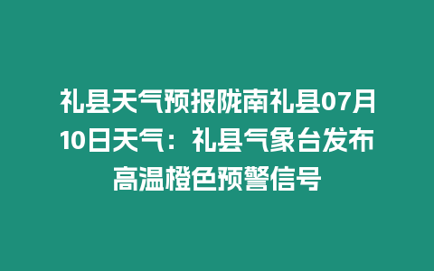 禮縣天氣預報隴南禮縣07月10日天氣：禮縣氣象臺發布高溫橙色預警信號