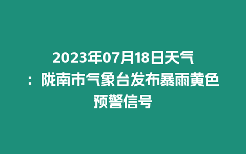 2023年07月18日天氣：隴南市氣象臺發布暴雨黃色預警信號