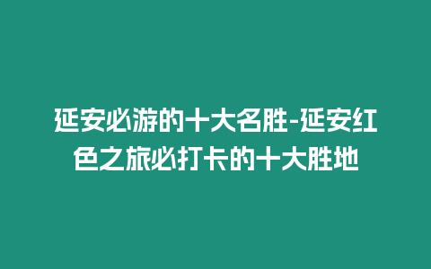 延安必游的十大名勝-延安紅色之旅必打卡的十大勝地