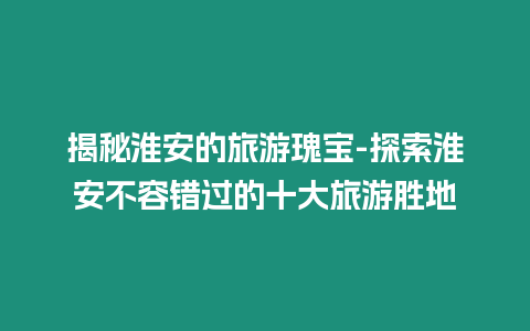 揭秘淮安的旅游瑰寶-探索淮安不容錯(cuò)過的十大旅游勝地